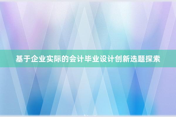 基于企业实际的会计毕业设计创新选题探索