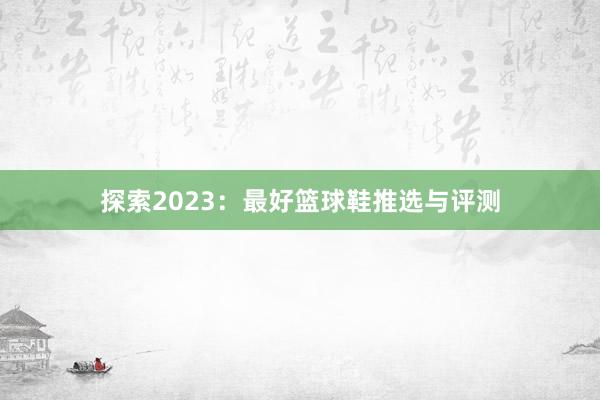 探索2023：最好篮球鞋推选与评测